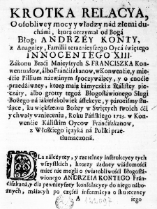 Krotka Relacya, o osobliwey mocy y władzy nad złemi duchami, którą otrzymał od Boga Błog: Andrzey Konty, z Anagniey, Familii teraznieyszego Oyca świętego Innocentego XIII. Zakonu Braći Mnieyszych S. Franciszka Konwentuałow, albo Franćiszkanow, w Konwenćie, y mieśćie Pillium nazwanym spoczywaiący, y o cnoćie przedźiwney, ktorą maią kamyczki z skalistey pieczary, albo grotty tegoż Błogosławionego Sługi Bożego na iakieszkolwiek affekcye, y paroxismy służące, ku większemu Bożey w Swiętych swoich ćći y chwały wznieceniu, Roku Pańskiego 1723. w Konwenćie Kaliskim Oycow Franćiszkanow, z Włoskiego ięzyka na Polski przetłumaczona