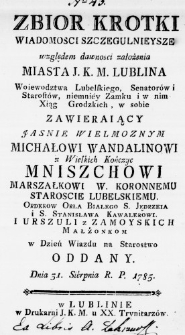 Zbiór krotki Wiadomosci szczegulnieysze względem dawności założenia Miasta J. K. M. Lublina Woiewodztwa Lubelskiego, Senatorów i Starostów, niemniey Zamku i w nim Xiąg Grodzkich, w sobie zawieraiący Jasnie Wielmoznym Michałowi Wandalinowi z Wielkich Kończyc Mniszchowi Marszałkowi W. Koronnemu Staroscie Lubelskiemu. Orderow Orła Białego S. Jędrzeia i S. Stanisława Kawalerowi. i Urszuli z Zamoyskich Małżonkom w Dzień Wiazdu na Starostwo oddany. Dnia 31. Sierpnia R. P. 1785.