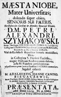 Maesta Niobe, Mater Universitas; dolendo super obitu Senioris Sui Patris, Perillustris olim Clarissimi & Admodum Reverendi Domini D. M. Petri, Alexandri, Szymakowski, Sacrae Theologiae Doctoris & Professoris, Ecclesiarum; Collegiatae S. Floriani Clepardiae ad Cracoviam Praepositi, Parochialis in Naśiechowice Curati, Viri de Ecclesia & Republica literaria meritissimi; Dum in Collegiata S. Floriani Ecclesia, magno Ordinum Academicorum dolore, justa Ei Funebria persolverentur; ad posthumam primi Sacra in Facultate Doctoris memoriam, lugubri calamo a M. Adalberto, Joanne Cantio, Biegaczewic Sacrae Theologiae Professore, Collega Majore, Ecclesiae Collegiatae D. Annae Cracoviae Decano, Parochialis in Chrzanow Praeposito, in Zielonki Curato, Praesentata Anno Domini 1754. Die 31. Octobris