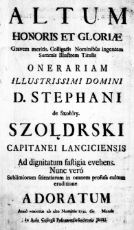 Altum Honoris et Gloriae gravem meritis, Colligatis Nominibus ingentem Summis Illustrem Titulis Onerariam Illustrissimi Domini D. Stephani de Szołdry. Szołdrski Capitanei Lanciciensis ad dignitatum fastigia evehens. Nunc vero sublimiorum scientiarum in omnem prosusa cultum eruditione adoratum Anno venientis ab alto Numinis 1732. die ___ Mensis in Aula Collegii Posnaniensis Societatis Jesu