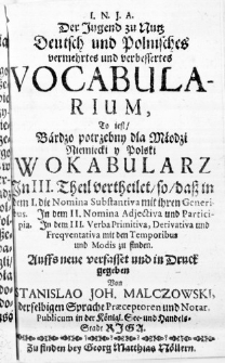 I. N. J. A. Der Jugend zu Nutz Deutsch und Polnisches vermehrtes und verbessertes Vocabularium, To iest, Bardzo potrzebny dla Młodzi Niemiecki y Polski Wokabularz In III. Theil vertheilet, so, daß in dem I. die Nomina Substantiva mit ihren Generibus. In dem II. Nomina Adjectiva und Participia. In dem III. Verba Primitiva, Derivativa und Frequentativa mit dem Temporibus und Modis zu finden. Auffs neue verfasset und in Druck gegeben Von Stanislao Joh. Malczowski, derselbigen Sprache Praeceptoren und Notar. Publicum in der Königl. See- und Handels-Stadt Riga