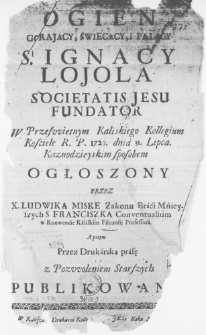 Ogien gorający, swiecący, i palący S. Ignacy Lojola Societatis Jesu Fundator W Przeswietnym Kaliskiego Kollegium Kosciele R. P. 1720. dnia 31. Lipca. Kaznodzieyskim sposobem ogłoszony przez X. Ludwika Miske Zakonu Braći Mńieyszych S. Franciszka Conventualium w Konwenćie Kaliskim Filozofii Professora. A potym przez Drukarską prasę z Pozwoleniem Starszych publikowany