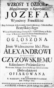Wzrost y Ozdoba Błogosławionego z Kopertynu Jozefa Wyznawcy Franciszkana przy Solennym dokończeniu trzech-dniowego Nabożeństwa Beatyfikacyi Iego w dzień Niepokalanego Poczęcia N. Maryi Panny w Roku 1754. w Kościele Zawichostkim Frańciszkańskim Kaznodzieyską Mową Ogłoszona. a potem w ręce Jaśnie Wielmożnemu Imći. Panu Alexandrowi na Czyżowie Zaklika Czyzowskiemu Kasztelanowi Połanieckiemu Konwentu Naszego Zawichostkiego Osobliwszemu Dobrodzieiowi ofiarowana przez X. Kassyana Korczynskiego Franciszkana Roku Pańskiego 1755.