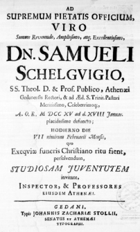 Ad Supremum Pietatis Officium, Viro Summe Reverendo, Amplissimo, atq; Excellentissimo, Dn. Samueli Schelguigio, SS. Theol. D. & Prof. Publico, Athenaei Gedanensis Rectori, & ad Aed. S. Trinit. Pastori Meritissimo, Celeberrimoq;, A. O. R. M DCC XV ad d. XVIII Januar. placidissime defuncto; Hodierno Die VII nimirum Februarii Mensis, quo Exequiae funeris Christiano ritu fient, persolvendum, studiosam juventutem invitant, Inspector, & Professores eiusdem Athenaei