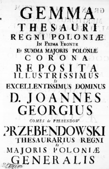 Gemma Thesauri Regni Poloniae in Prima Fronte et Summa Majoris Poloniae Corona Reposita Illustrissimus et Excellentissimus Dominus D. Joannes Georgius Comes de Prebendow Przebendowski Thesaurarius Regni et Majoris Poloniae Generalis Grandi Virtutum ac Meritorum Valore, Alti Generis Pondere, Ingentibus Honorum et Fortunae Talentis, Cognatarum Pretio Familiarum, in Orbe Sarmatico & Fortunae Lechicae Aerario Eminens ad auspicia & aditum Summae Praefecturae Prono Cultu Aestimata. A Konarsciano Posnaniensi Collegio Societatis Jesu. Anno ab Unione Hypostatica Orbi apparente 1728.