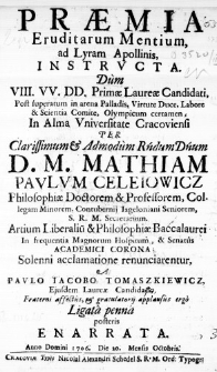 Praemia Eruditarum Mentium ad Lyram Apollinis instructa. Dum VIII. VV. DD. Primae Laureae Candidati, post superatum in arena Palladis, Vitute Duce, Labore & Scientia Comite, Olympicum certamen, In Alma Universitate Cracoviensi per Clarissimum & Admodum Rndum Dnum D. M. Mathiam Paulum Celeiowicz, Philosophiae Doctorem & Professorem, Collegam Minorem, Contubernij Iageloniani Seniorem, S. R. M. Secretarium. Artium Liberalium & Philosophiae Baccalaurei in frequentia Magnorum Hospitum, & Senatus Academici Corona; Solenni acclamatione renunciarentur, a Paulo Iacobo Tomaszkiewicz, Ejusdem Laureae Candidad. Fraterni affectus, & gratulatorii applausus ergo Ligata penna posteris enarrata. Anno Domini 1706. Die 20. Mensis Octobris