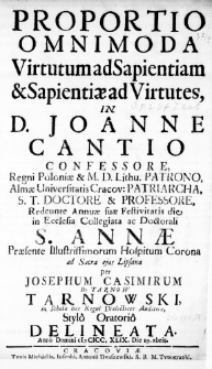 Proportio Omnimoda Virtutum ad Sapientiam & Sapientiae ad Virtutes, in D. Joanne Cantio Confessore, Regni Poloniae & M. D. Lithu. Patrono, Almae Universitatis Cracov: Patriarcha, S. T. Doctore & Professore, Redeunte Annuae suae Festivitatis die in Ecclesia Collegiata ac Doctorali S. Annae Praesente Illustrissimorum Hospitum Corona ad Sacra ejus Lipsana per Josephum Casimirum de Tarnow Tarnowski, in Schola hac Regni Dialectices Auditore, Stylo Oratorio delineata. Anno Domini MDCC.XLIX. Die 19. 8bris