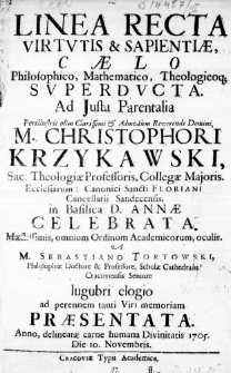 Linea Recta Virtutis & Sapientiae, Caelo Philosophico, Mathematico, Theologicoq; superducta. Ad Justa Parentalia Perillustris olim Clarissimi & Admodum Reverendi Domini M. Christophori Krzykawski, Sac: Theologiae Professoris, Collegae Majoris. Ecclesiarium: Canonici Sancti Floriani Cancellarii Sandecensis. in Basilica D. Annae celebrata. Maestissimis, omnium Ordinum Academicorum, oculis. A M. Sebastiano Tortowski, Philosophiae Doctore & Professore, Scholae Cathedralis Cracoviensis Seniore lugubri elogio ad perennem tanti Viri memoriam praesentata. Anno, delineatae carne humana Divinitatis 1705. Die 10. Novembris