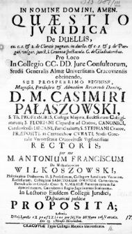 In Nomine Domini, Amen. Quaestio Juridica de Duellis [...] Pro Loco in Collegio CC. DD. Jure Consultorum, Studii Generalis Almae Universitatis Cracoviensis obtinendo, sub Prosperrimo Regimine, Magnifici, Perillustris & Admodum Reverendi Domini D. M. Casimiri Pałaszowski, S. Th. Professoris [...] Stusii Generalis Universitatis Cracoviensis Vigilantissimi Rectoris, per me M. Antonium Franciscum de Wilkoszowice Wilkoszowski, Philosophiae Doctorem, U. J. Professorem, [...]. In Lectorio Ejusdem Collegii Juridici, Disputationi publicae Proposita; Anno DVeLLantIs eX praefIXIone pro saLVte hVMana SaLVatorIs. Die 23. Mensis Novembris