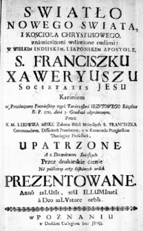 Swiatło Nowego Swiata, i Koscioła Chrystusowego, znamienitemi wsławione cudami: W Wielkim Indiiskim, i Iaponskim Apostole S. Franciszku Xaweryuszu Societatis Jesu Kazaniem w Przeświętney Poznańskiey tegoż Towarzystwa Iezusowego Bazylice R. P. 1725. dnia 3. Grudnia odprawionym; Przez X. M. Ludwika Miske Zakonu Braći Mnieyszych S. Franciszka Conventualium, Diffinitora Prowincyey, y w Konwenćie Poznanskim Theologiey Professora, Upatrzone. A z Dozwoleniem Starszych Przez drukarskie ćienie Na publiczny oczy łaskawych widok Prezentowane. Anno saLUtIs, seU ILLUMInatI a Deo saLVatore orbIs