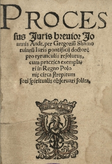 Processus iuris breuior Joannis Andr[eae] per Gregoriu[m] Shamotulanu[m] iuris pontificii doctore[m] pro tyrunculis resolutus, cum practica exemplari in Regno Polonię circa strepitum fori spiritualis obseruari solita