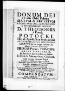 Donum Dei a Caelis Orbi Polono datum et receptum Celsissimus olim Illustrissimus et Reverendissimus Dominus D. Theodorus a Potok Potocki, Dei et Apostolicae Sedis gratia Archiepiscopus Gnesnensis, Legatus Natus, Regni Poloniae et Magni Ducatus Lithvaniae Primas Primusque Princeps, Abbas Tinecensis ad funebrem suae depositionis Actum In Ecclesia Metropolitana Gnesnensi, Cum magno Statuum Regni ac Domus Celsissimae celebratum dolore, Parentante Celsissimis Ejus Manibus Universitate Cracoviensi, Perennis aestimationis gratia, posthumae saeculorum memoriae per M. Ignatium Cantium Herka, Philosophiae Doctorem et Professorem, Collegam Minorem, Ecclesiarum ; Cathedralis Cracoviensis Concionatorem Garvascianum, Parochialis in Gay Curaium stylo panegyrico commendatum anno Domini 1739 die 14 Januarij