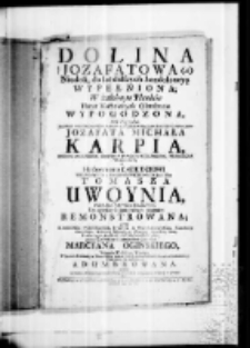 Dolina Jozafatowa niedoli, do lat dalszych kondolencyą wypełniona. W żałobnym Plankcie Planet Herbowym splendorem wypogodzona na pogrzebie Jaśnie Wielmożnego w Bogu Nayprzewielebnieyszego Imci Xdza Jozafata Michała Karpia, biskupa zmudzkiego, kustosza prałata wileńskiego, proboszcza trockiego a Herbownemu Łabędziowi Wielmoznego w Bogu przewielebnego JMci XdzaTomasza Uwoynia plebana Jaswoynienskiego do ogłoszenia funebralnym rezonem remonstrowana przez X. Michała Paszkiewicza, Bernardyna S. Theol: Lektora Jubilata, Kaznodzieję Generalnego, Diffnitora Habitualnego, Prowincyi Litewskiey Patra, Protunc tegoż Jasnie Wielmoznego JMci, pronunc Jasnie Wielmoznego JMci Pana Marcyana Oginskiego, Wojewody Witebskiego, Theologa, W Kościele Katedralnym Wornieńskim, dnia 8 Lutego w POniedziałek Seymiku Gromnicznego Kaznodzieyska lugubracyą adumbrowana roku w Umbrze Naywyższego na dolinę płaczu zstępującey Gwiazdy z Jakoba 1740