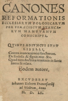 Canones reformationis Ecclesiarvm Polonicarvm per Franciscvm Stancorvm Mantvanvm conscripti. Quibvs adivncti svnt Libelli, contra inuocationem sanctorum. De Ecclesia et signis eius etc. Quod tota doctrina trinitatis in sacris literis sit relata. Eodem autore