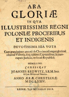 Ara Gloriae in qua Illustrissimis Regni Poloniae Proceribuset indigenis devotissima sua vota Cum gratulatione annexa de Chocimensi nuper gloriose obtenta Victoria, deq[ue] optime, Capturalibus, sicnuncupatis Judiciis, ordinata Republica. Humillime consecrat Joannes Redwitz, S.R.M. Secr. [et] Civit: Wschovens: Notarius. Anno Aerae Christianae MDCLXXIV