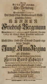 Bey der Gott gebe! glücklichen Ehe-Verbindung und Briesterlichen Copulation Des Wohl Edlen Wohlweisen und Wohlgelahrten herren [...] Friedrich Bergemann Vornehmen Juris Consulenten und F. Wohl Löbl. Gerichts-Collegii der Königl. Stadt Fraustadt wohlverordneten Assessoris Mit der Wohl Edlen hoch-Ehr-Sitt und Tugend ergebenen Jungfer [...] Anna Regina geb. Schultzin, des [...] Herren David Schultzes Wohlverdienten Cantoris, [et] Scholae ad Praesepe Christi Collegae, hertzlich geliebtesten jüngeren Jungster Tochter ([...] den 23. Novembr. Anno 1734 [...] vollzogen wurde) [...] Cantata [...] bezeigen [...]