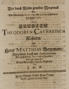 Der durch Rosen genesene Bergemann bey der Glücklichen Anno 1689. den 18. Januar gehaltenen Hochzeit-Festin [...] Theodoren Catherinen Rösnerin, mit [...] Matthias Bergemann [...] Kauff-und Handelsmann [...] entworffen Seiner Geliebtesten Jungfer Schwester von J. G. R.