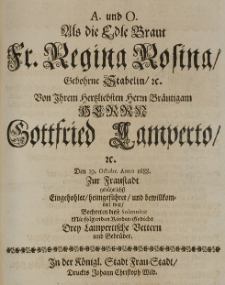 A. und O. als die Edle Braut Fr. Regina Rosina, gebohrne Stabelin [...] von [...] Brautigam [...] Gottfried Lamperto [...] den 19 Octobr. Anno 1688 zur Fraustadt gebührlichst eingehohlet, heimgeführet und bewillkommet war, beehrten diese Solennität mit folgenden Kinder-Gedicht drey Lampertische Vettern und Gebrüder