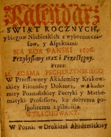 Kalendarz świąt rocznych y biegów niebieskich z wyborem czasów, y aspektami na Rok Panski 1696. przybyszowy oraz i przestępny przez M. Adama Pecherzynskiego w przesławney Akademiey Krakowskiey filozofiey doktora, w Akademiey Poznańskiey poetyki y mathematyki professora, ku dobremu pospolitemu z pilnością wyrachowany