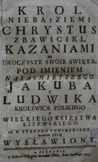 Krol nieba y ziemi Chrystus Zbawiciel kazaniami na uroczyste swoie święta, pod imieniem naiasnieyszego Jakuba y Ludwika krolewica polskiego y Wielkiego Księstwa Litewskiego od X. Stefana Poninskiego wystawiony