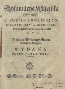 Disputacya Wileńska ktorą miał X. Marcin Smiglecki Societatis Iesu z ministrami ewangelickimi 2. Iunij w roku 1599. O iedney widomey głowie Kościoła Bożego. / Wydana przez Pawła Wołłowicza