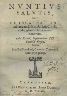 Nuntius Salutis, siue De incarnatione ad laudem D[omi]ni nostri Iesu Christi, eiusq[ue] gloriosissimae matris honorem. Ad Serenissim[um] Sigismundum III. Poloniae regem etc. Stanislai Socolouii Canonici Cracoviaen[si] Sermones quinque
