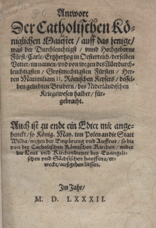 Antwort der Catholischen Königlichen Maiestet auff das jenige, was der Durchleuchtigst Fürst Carle Ertzhertzog in Oesterreich derselben Better im namen undvon wegen des Allerdurchleuchtigsten Grossmachtigen Fürsten Herrn Maximiliani II Römischen Keysers desselben geliebten Brudern des Niederländischen Kriegswesen halber fürgebracht. Auch ist zu endt ein Edict mit angehenckt so König. May. inn Polen an die Statt Wilda wegen der Empörungund Auffrur so die von der Catholischen Römischen Kirchen wider die Leut und Richendiener des Euangelischen und Sächsischen Hauffens erweckt, aussgehen lassen. [Edykt dat.: Psków 30 IX 1581]