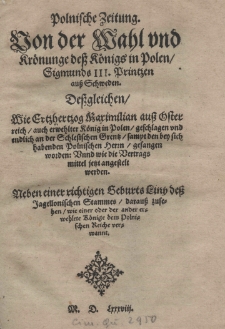 Polnische Zeitung. Von der Wahl und Krönunge dess Königs in Polen Sigismunds III Printzen auss Schweden. Dessgleichen wie Ertzhertzog Maximilian auss Österreich auch erwehlter König in Polen geschlagen und endlich an der Schlesischen Grentz sampt den bey sich habenden Polnischen herrn gefangen worden: Vnnd wie die Vertrags mittel ietzt angestelt werden. Neben einer richtigen Geburts Liny dess Jagellonischen Stammes darauss zusehen wie einer oder der ander erwehlete Könige. dem Polnischen Reiche verwannt...]