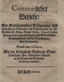 Continuirlicher Bericht, der Warschawischen Bel&auml;gerung, mit einem Copey - Schreiben, de&szlig; Radzieyowski an Ihr de&szlig; K&ouml;nig=Reichs Pollen Herm Obristen Cammerern wegen Erledigung de&szlig; Schwedischen Frawenzimmers au&szlig; der Warschawerischen Bel&auml;gerung. Sambt einer Relation wie die K&ouml;nigliche Residentz=Statt Warschaw Ihrer K&ouml;niglichen Mayest: in Pollen von den Schweden restituirt worden