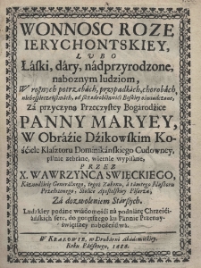 Wonnosc roze ierychontskiey, lubo łaski, dary, nadprzyrodzone, naboznym ludziom, w rożnych potrzebach, przypadkach, chorobach, niebezpieczeństwach, od Szczodrobliwości Boskiey oświadczone, za przyczyną Przeczystey Bogarodzice Panny Maryey w obraźie Dźikowskim Kościele Klasztoru Dominikańskiego Cudowney, pilnie zebrane, wiernie wypisane, przez X. Wawrzyńca Święckiego