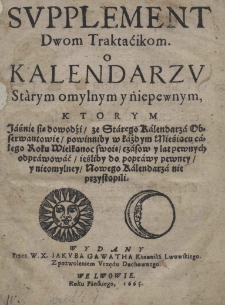 Supplement dwom traktacikom, o kalendarzu starym omylnym y niepewnym, kt&oacute;rym jaśnie się dowodzi, że starego kalendzra obserwantowie powinniby w każdym miesiącu całego roku wielkanoc swoie czas&oacute;w y lat pewnych odprawować ieśliby do poprawy pewney y nieomylney nowego kalendarza nie przestąpili. Wydany przez W. X. Jakuba Gawatha