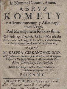 Abryz komety z astronomiczney i astrologiczney uwagi pod meridyanem krakowskim, Od dnia 29. Grudnia Roku 1680. aże do pierwszych dni Lutego Roku 1681. wyrachowany; y Horyzontowi Polskiemu do wolmnośći przez [Stanisława] Kaspra Ciekanowskiego, w Przesławney Akademiey Krakowsiey Nauk wyzwolonych, y Filozofiey Doktora, Mathematyki Proffesora, Seniora Bursse Smiesskowskiey, Roku Pańskiego 1681. Dnia 9. Marca, z obszernią Figurą podany