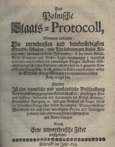 Das Polnische Staats-Protocoll, worinnen enthalten die vornehmsten und denckwürdigsten Staats-Affairen und Beränderung dieses Königriesches bevoraus in diesem Jahrhundert so bey denen Königl. Wahl=Erönungs und Riech=Tägen vorgegangen; ingleichen von denen einheimlischen und auswärtgen Kriegen Auffrucht Alliantzen und gefährtlichen Factionen insonderheit die so genandte Contische oder Frantzösische so sich zeithero in Polen angesponnen wieder die Fächsische Königs=Wahl und darauf einen innerlichen Krieg erregat hat. Hierbey ist eine eigentliche und umstDas Polnische Staats-Protocoll, worinnen enthalten die vornehmsten und denckwürdigsten Staats-Affairen und Beränderung dieses Königriesches bevoraus in diesem Jahrhundert so bey denen Königl. Wahl=Erönungs und Riech=Tägen vorgegangen; ingleichen von denen einheimlischen und auswärtgen Kriegen Auffrucht Alliantzen und gefährtlichen Factionen insonderheit die so genandte Contische oder Frantzösische so sich zeithero in Polen angesponnen wieder die Fächsische Königs=Wahl und darauf einen innerlichen Krieg erregat hat. Hierben Ist eine eigentliche und umatändliche Beschreibung derer neulich vorgegangen Gesandschafften prächtigen ein und Auffzuge Solennien und Ceremonien der Königl. Crönung Cracouischen Huldigung und zum Beschluss ein kurtzer Abriss des Polnischen Königreichs dess Provintzenn Woywodschafften Starosteyen wie auch derer vornehmaten Städte und Bestungen darinnen samt andern unzählichen Geschichten und Anmerckungen Durch eine unpartheysche Feder auffgesetzet