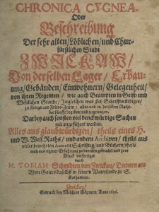 Chronica Cygnea, oder Beschreibung der Der sehr alten L&ouml;blichen und Churs&uuml;rstichen Stadt Zwieckaw Von derselben Lager Erbauung Geb&auml;uden Ein wohnern Gelegenheit von ihren Regentem wie auch Beampten in Geist: und Weltlichen Stande Ingleichen was sich Schrifftw&uuml;rdiges zu Kriegs und Frieds-Zeiten allda und in derselben Nachtbarshaffte begeben und zugerragen. Darbey auch sonsten viel decktw&uuml;rdige Sachen mit augef&uuml;hret werden. Alles aus glaubw&uuml;rdigen, theils eines H. und W. Weis. Raths, und andern Archiven, theils aus vieler bewehrten Autoren Schrifften und B&uuml;cherntheils auch aus eigeuer Erfahrung zusammen gebracht und zum Druck verfertiget durch M. Tobiam Schmidten von Zwickau. T.1