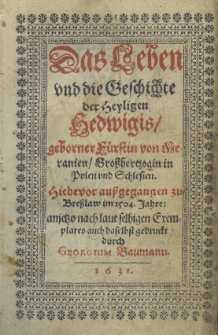 Das Leben und die Geschichte der Heyligen Hedwigis geborner Fürstin von Meranien Grosshertzogin in Polen und Schlesien. Hiebevor aussgegangen zu Bresslaw im 1504. Jahre: anjetzo nach laut selbigen Exemplares auch daselbst gedruckt durch Georgium Baumann.