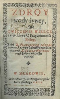 Zdroy wody żywey, abo cwiczenie wielce świątobliwe o przytomności Bożey, które X. Franciszek Arias Societatis Jesu po hiszpańsku napisał: a teraz onóż X. Symon Wysocki tegoż Zakonu na polskie przełożył