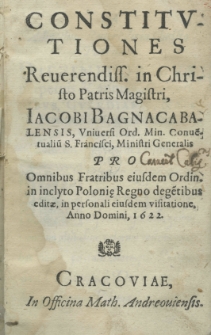 Constitutiones Reverendiss. in Christo Patris Magister Jacobi Bagnacabalensis, Universi Ord.Min. Convētualiū. S. Frnacisci, Ministris Generlis pro Omnibus Fratribus eiusdem Ordin. in inclyto Polonię Regno degētibus editae, in personali eiusdem visitatione, Anno Domini, 1622