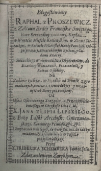 Błogosławiony Raphal z Proszewicz z Zakonu Braci Franciska Swiętego, które Bernardiny zowiemy, Kapłan w Wartcie Mieście Krolewskim, w Ziemi Sieradzkiej, w Kościele Przecistei Matki Pańskiei, Odpocywaiący, Swiątobliwym Zyciem, y Cudami Znacny. Sierackiego Woiewodztwa Obywatelow do Sczesliwy Wieczności Przewodnik y Patron Osobliwy. Na zadanie tychze, w Szadku n'a seimik zgromadzonych świeżo z ziemiedobyty, y wzasny[!] Grob Nowy przeniesiony. Od Iasnie Oswieconego Xsiążęcia, a Przenawielebnieiszego w Chrystusie Oica I. M. X. Jana z Lipia Lipskiego z Boży Laski Arcybisk: Gnieznienskiego, Koronnego Primasa, etc., etc. I zwyraznei woli tegosz do wiekszei, niż do tąd był wiadomośći, kraiom wielu w Polscze przyprowadzony. przez X. Friderika Schembeka Societ. Jesu.