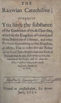 The Racovian Catechisme; wherein you have the substance of the Confession of those Churches, which in the Kingdom of poland, and Great Dukedome of Lithuania, and other Provincies appartaining of that Kingdom, do affirm, That no other save the Father of our Lord Jesus Christ, is that one God of Israel, and that the man Jesus of Nazareth, who was born of Virgin, and no other besides, or before him, is the onely begotten Sonne of God