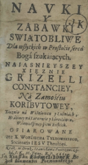 Nauki y zabawki swiątobliwe dla wszystkich w prostoćie serca Boga szukaiących. Naiasnieyszey Xięznie Grizelli Constanciey na Zamośćiu Koributowey, Xięznie na Wiśniowcu y Lubiniach, Hrabiney na Tarnowie y Iaroslawiu, Woiewodziney ziem Ruskich. Ofiarowane przez X. Woyciecha Tylkowskiego, Societatis Iesu Theologia
