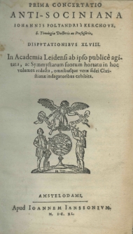 Prima concertatio antisociniana Iohannis Polyandri a Kerchove S. Theologia Doctoris ac Professoris, disputationibus XL.VIII. in Academia Leidensi ab ipso public&egrave; agitata ac Symmystarum suorum hortatu in hoc volumen redacta, omnibusque verae fidei Christianae indagatoribus exshibita