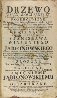 Drzewo wspaniałości pańskiey wysokością urodzenia, obszernością cnót, y imięnia, po niebie, y ziemi rozkrzewione. Od śmiertelnego lubo podgryzione robaka, w zdrowe iednak, y pańsko-obfite frukta przy pobożno-Chrześciańskich czynach heroicznych dziełach, zawsze ich na nowiu kwietnia w niezwiędłey sławie kwitnące w osobie I. O. S. P. R. xsiązęcia Stanisława Wincentego Prus Jabłonowskiego wojewody y generała Ziem Rawskich, na Niźniowie, Krzywinie, Bohuszowcu, Hrabi, Białocerkiewskiego, Międzyrzeckiego, Swickiego etc. Starosty orderów Ducha S. y Orła białego kawalera, Fundatora Niźniowskiego Konwentu, y innych nayosobliwszego dobrodzieia, pod IasnoGorską pustelniczey palmy umbrą, przy parentalney pompie w grobowych popiolach złożone oraz w teyże kaplicy publiczną z ambony dedukcyą, niezagrzebioney wszystkich serc obowiązanych pamięci zalecane. A na wieczny zaszczyt Fundatorskiego Imięnia, I. O. S. P. R. xiiązęcu Antoniemu Jabłonowskiemu Międzyrzeckiemu, Swickiemu etc. staroście, woysk I. K. M. y Rzeczypospolitey Rotmistrzowi ofiarowane