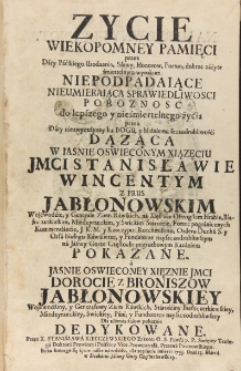 Zycie wiekopomney pamięci przez dary pańskiego urodzenia, sławy, honorów, fortun, dobrze zużyte śmiertelnym wyrokiem. Niepodpadaiące nieumieraiąca sprawiedliwosci pobożnosc do lepszego y nieśmiertelnego życia przez dary niezwyczayney ku Bogu, y bliźniemu szczodrobliwości dążąca w iaśnie oświeconym xiązęciu JMCI Stanisławie Wincentym z Prus Jabłonowskim wojewodzie, y generale ziem rawskich, na Xięstwie Ostrogskim hrabie, białoczerkiewskim, międzyrzeckim y swickim staroście, fortec pogranicznych kommendancie, J. K. M. y Rzeczypo: rotmistrzu, Orderu Ducha S. y Orła Białego kawalierze, y fundatorze nayszczodrobliwszym na Jasney Gorze Częstoch: pogrzebowym kazaniem pokazane a jaśnie oświeconey xęznie JMCI Dorocie z Broniszow Jabłonowskiey wojewodziny, y generałowy ziem rawskich, starościny białoczerkiewskiey, międzyrzeckiey, swickiey, pani y fundatorce nayszczodrobliwszey dla ulżenia żalów pokornie dedykowane