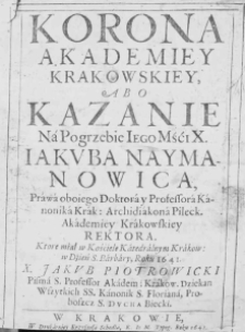 Korona Akademiey Krakowskiey, abo kazanie na pogrzebie Iego Mśći X. Jakuba Naymanowica, prawa oboiego doktora y professora kanonika Krak: Archidiakona Pileck. Akademiey Krakowskiey rektora. Które miał w Kościele Katedralnym Krakow. w dzień S. Barbary, roku 1641. X. Jakub Piotrowicki Pisma S. Professor Akadem: Krakow. Dziekan Wszystkich SS. Kanonik S. Floriana, Proboszcza S. Ducha Biecki