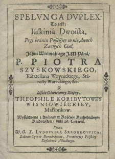 Spelunca duplex: to iest; iaskinia dwoista, przy braniu possessyey w nię dwoch zacnych ciał, jaśnie wielmożnego j. m. pana p. Piotra Szyskowskiego kasztellana woynickiego, starosty wareckiego, etc. y jaśnie oświeconey xiężny Theophile Koributowey Wisniowieckiey, małżonkow, wystawiona z ambony w kościele kathedralnym krakowskim dnia 26. Czerwca przez W.O.X. Ludowika Skrobkowica, zakonu oyców bernardynow, prowincyey polskiey definitora actualnego