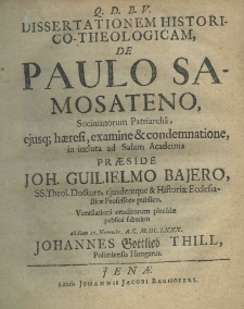 Dissertationem historico-theologicam, de Paulo Samosateno, Socinianorum Patriarchâ, eiusque haeresi, examine et condemnatione, in incluta ad salam academia praeside Joh. Guilielmo Bajero, SS. Theol. Doctore, ejusdem que et Historiae Ecclesiasticae Professore publico, Ventilationi eruditorum placidae publicè submittit ad diem 13. novembr. A. C. M. DC. LXXX. Johannes Gottlieb Thill, Poloniensis Hungarus