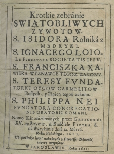 Krotkie zebranie swiątobliwych zywotow. s. Isidora rolnika z Madryki s. Ignacego Loiole fundatora Societatis Jesu, s. Franciszka Xawiera wyznawce tegoż zakonu, s. Teresy fundatorki Oycow Carmelitow Bossych, y panien tegoż zakonu, s. Philippa Neri fundatora Congregationis Oratorii Romani. Nowo kanonizowanych przez Grzegorza XV w Rzymie, w Kościelw Piotra s. na Watykanie dnia 12. Marca Roku Pańskiego, 1622. Na pociechę ludzi nabożnych z Processu Kanonizacyey wypisane