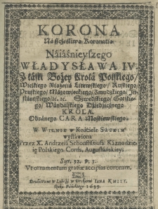 Korona na szczęśliwą koronatią naiaśnieyszego Władysława IV z łaski Bożey Króla Polskiego, Wielkiego Xiążęcia Litewskiego, Ruskiego, Pruskiego, Mazowieckiego, Żmudzkiego, Inflanckiego etc. etc. Szwedzkiego, Gotlandzkiego, Wandalskiego dziedzicznego króla. Obranego Cara Moskiewskiego. W Wilnie w Kościele Saskim wystawiona przez X. Andrzeia Schonflissiusa kaznodzieię polskiego conf. augustiańskiey