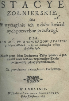 Stacye zołnierskie abo w wýciąganiu ich z dobr kośćielnych potrzebne przestrogi. Dla Ich Mći P. P. Żołnierzow starych y inszych młodych, co się na żołnierską usługę sposobić będą. Krótką przez iedne Duchowną Osobę spisane a znowu dla wielu błędow, w pierwszym druku poczynionych, pilniey przedrukowane