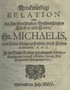 Denckwürdige Relation von des Durchleuchtigsten Grossmächtigsten Fürsten und Herrn Hn. Michaelis, erwehleten Königs zu Pohlen Gross-Fürsten in littawen etc. etc. etc. in die Stadt Krakau gehaltenem solennen Einzuge und darauff erfolgten Königl Krönungs - und Huldigungs - Actu